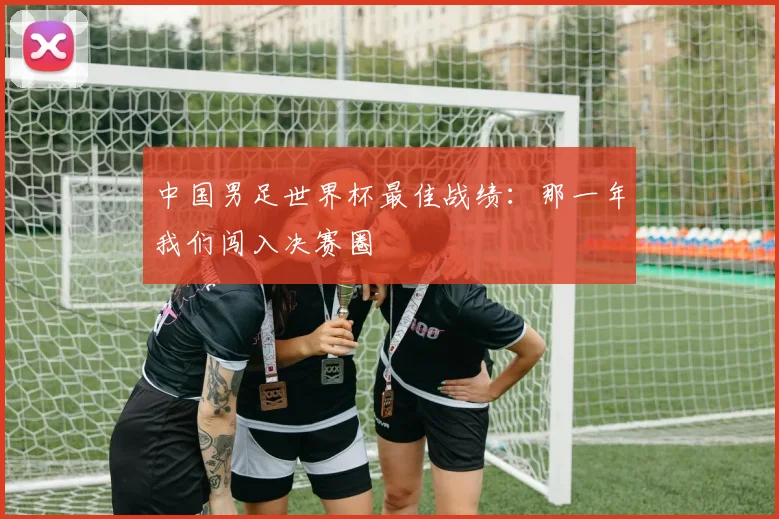 中国男足世界杯最佳战绩:那一年我们闯入决赛圈