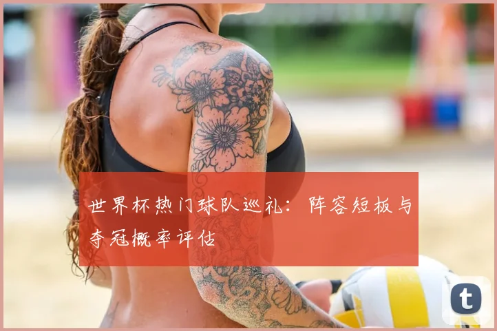 世界杯热门球队巡礼：阵容短板与夺冠概率评估